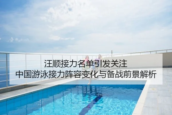 汪顺接力名单引发关注 中国游泳接力阵容变化与备战前景解析