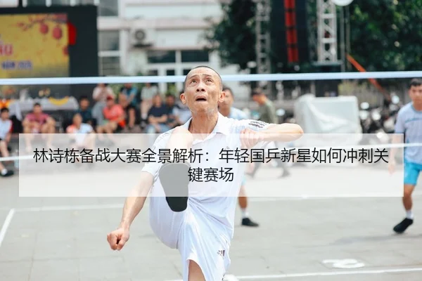 林诗栋备战大赛全景解析：年轻国乒新星如何冲刺关键赛场