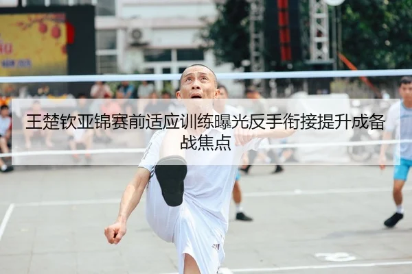 王楚钦亚锦赛前适应训练曝光反手衔接提升成备战焦点