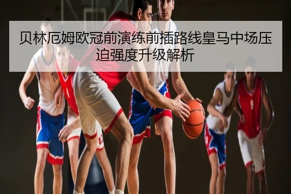 贝林厄姆欧冠前演练前插路线皇马中场压迫强度升级解析
