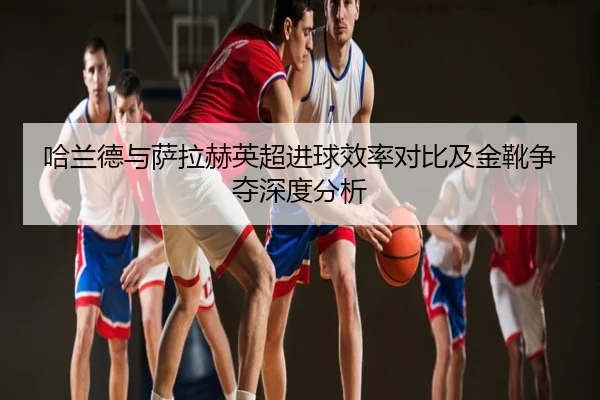 哈兰德与萨拉赫英超进球效率对比及金靴争夺深度分析